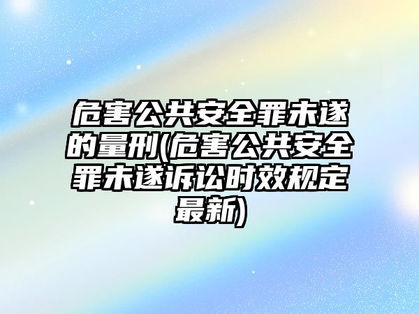 危害公共安全罪未遂的量刑(危害公共安全罪未遂訴訟時效規(guī)定最新)