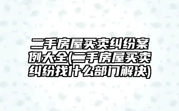 二手房屋買賣糾紛案例大全(二手房屋買賣糾紛找什么部門解決)