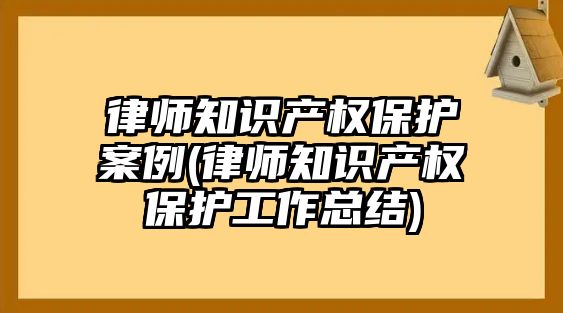 律師知識產權保護案例(律師知識產權保護工作總結)