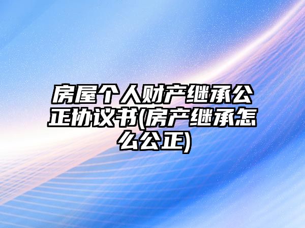 房屋個人財產繼承公正協議書(房產繼承怎么公正)