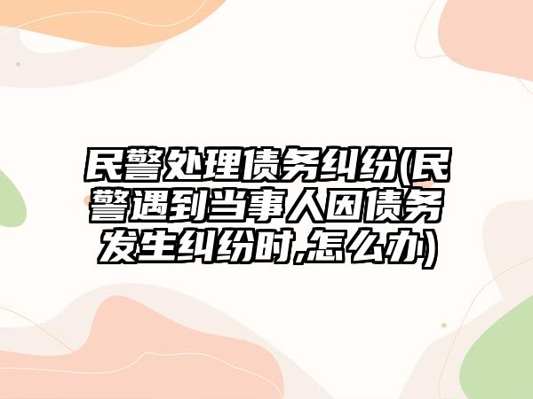 民警處理債務糾紛(民警遇到當事人因債務發生糾紛時,怎么辦)