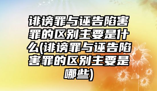 誹謗罪與誣告陷害罪的區別主要是什么(誹謗罪與誣告陷害罪的區別主要是哪些)