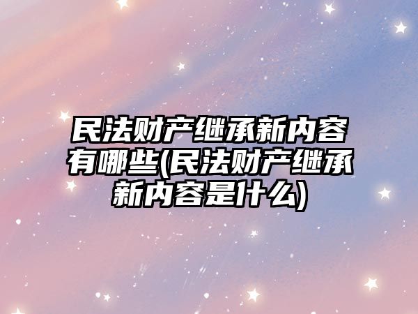 民法財產繼承新內容有哪些(民法財產繼承新內容是什么)