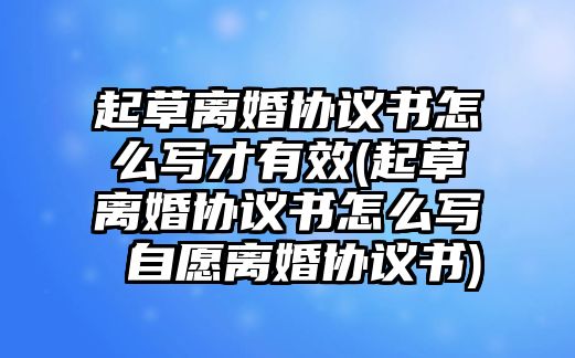 起草離婚協議書怎么寫才有效(起草離婚協議書怎么寫 自愿離婚協議書)