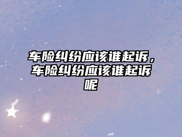 車險糾紛應(yīng)該誰起訴，車險糾紛應(yīng)該誰起訴呢