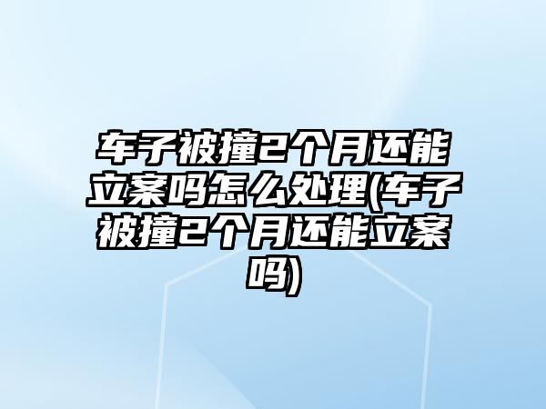 車子被撞2個月還能立案嗎怎么處理(車子被撞2個月還能立案嗎)