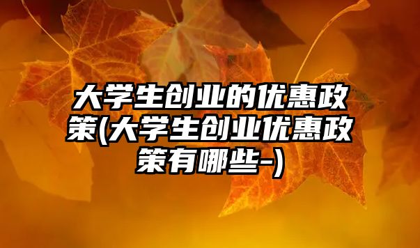 大學生創業的優惠政策(大學生創業優惠政策有哪些-)