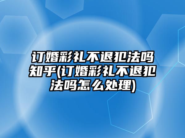 訂婚彩禮不退犯法嗎知乎(訂婚彩禮不退犯法嗎怎么處理)