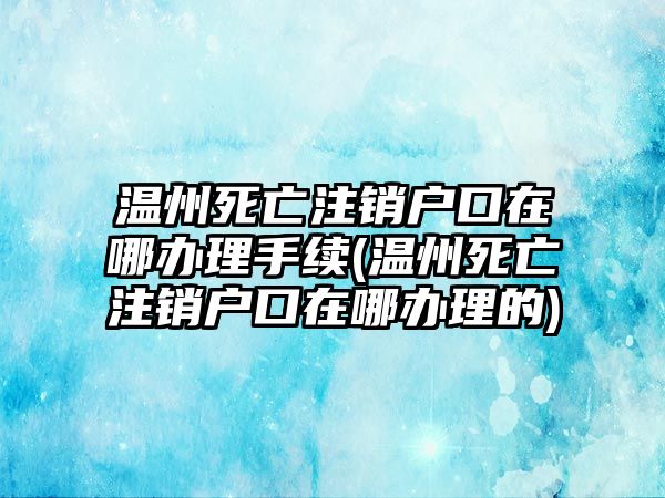 溫州死亡注銷戶口在哪辦理手續(xù)(溫州死亡注銷戶口在哪辦理的)