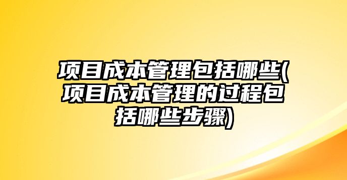 項目成本管理包括哪些(項目成本管理的過程包括哪些步驟)