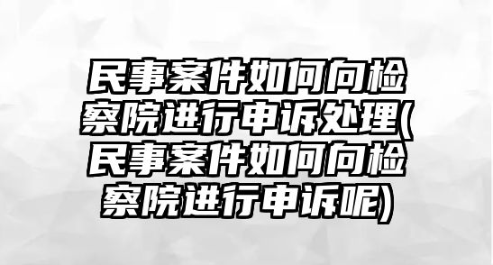 民事案件如何向檢察院進行申訴處理(民事案件如何向檢察院進行申訴呢)