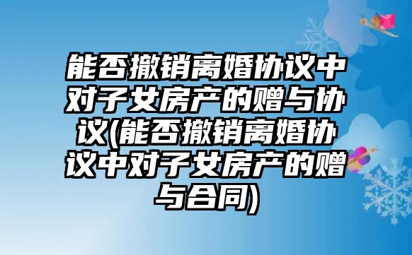 能否撤銷離婚協(xié)議中對子女房產(chǎn)的贈與協(xié)議(能否撤銷離婚協(xié)議中對子女房產(chǎn)的贈與合同)