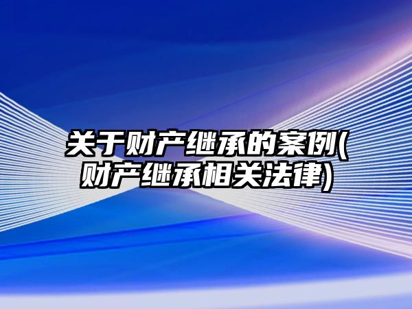 關于財產繼承的案例(財產繼承相關法律)