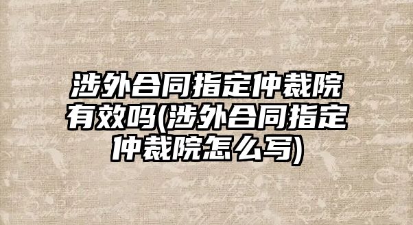 涉外合同指定仲裁院有效嗎(涉外合同指定仲裁院怎么寫)