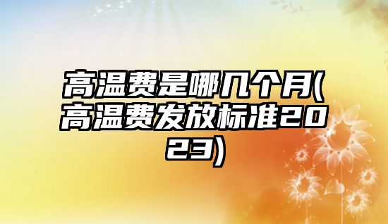 高溫費是哪幾個月(高溫費發放標準2023)