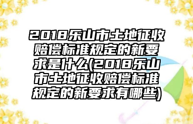 2018樂山市土地征收賠償標準規定的新要求是什么(2018樂山市土地征收賠償標準規定的新要求有哪些)