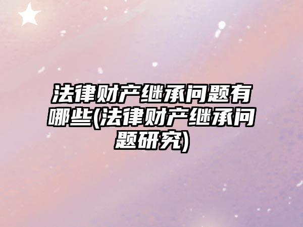 法律財產繼承問題有哪些(法律財產繼承問題研究)