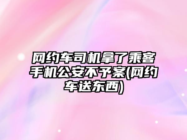 網約車司機拿了乘客手機公安不予案(網約車送東西)