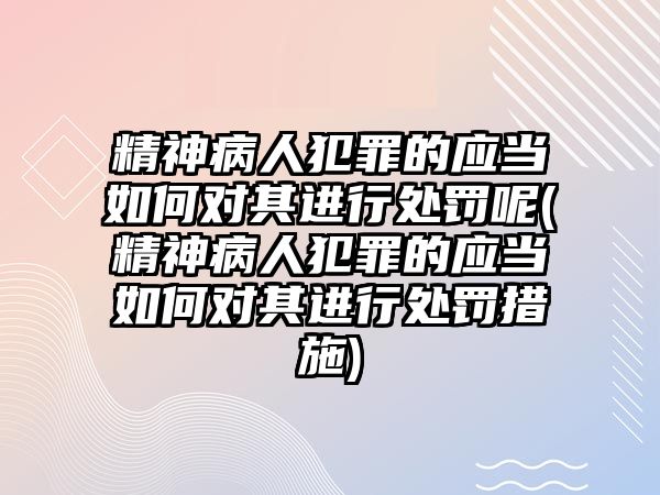 精神病人犯罪的應(yīng)當(dāng)如何對其進(jìn)行處罰呢(精神病人犯罪的應(yīng)當(dāng)如何對其進(jìn)行處罰措施)