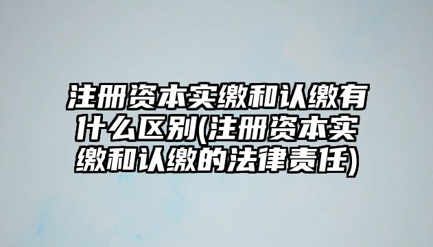 注冊資本實繳和認繳有什么區別(注冊資本實繳和認繳的法律責任)