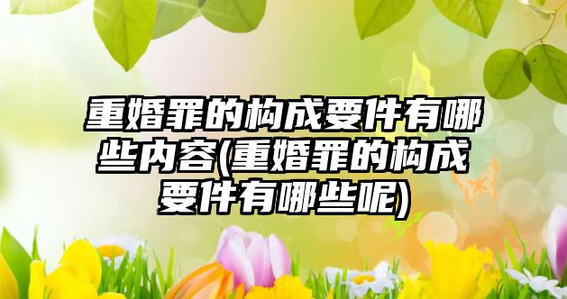 重婚罪的構(gòu)成要件有哪些內(nèi)容(重婚罪的構(gòu)成要件有哪些呢)