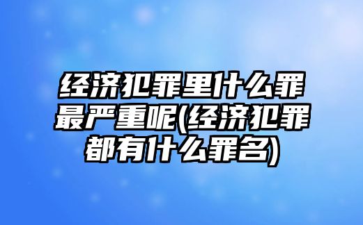 經(jīng)濟犯罪里什么罪最嚴重呢(經(jīng)濟犯罪都有什么罪名)