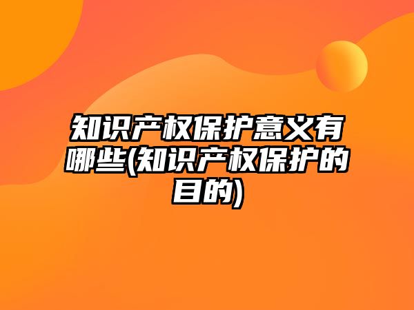 知識產權保護意義有哪些(知識產權保護的目的)