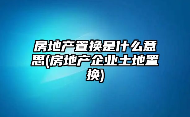 房地產置換是什么意思(房地產企業土地置換)