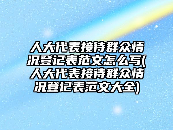 人大代表接待群眾情況登記表范文怎么寫(人大代表接待群眾情況登記表范文大全)