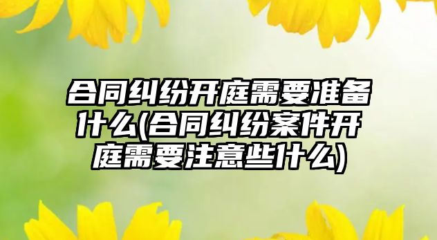 合同糾紛開庭需要準(zhǔn)備什么(合同糾紛案件開庭需要注意些什么)