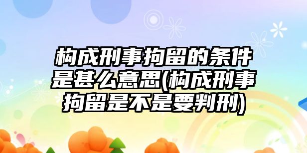 構成刑事拘留的條件是甚么意思(構成刑事拘留是不是要判刑)