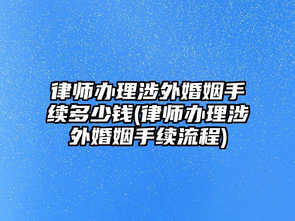 律師辦理涉外婚姻手續多少錢(律師辦理涉外婚姻手續流程)