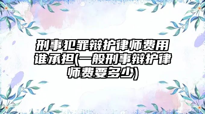 刑事犯罪辯護律師費用誰承擔(一般刑事辯護律師費要多少)