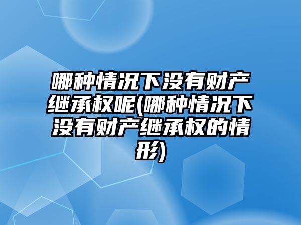 哪種情況下沒有財產繼承權呢(哪種情況下沒有財產繼承權的情形)