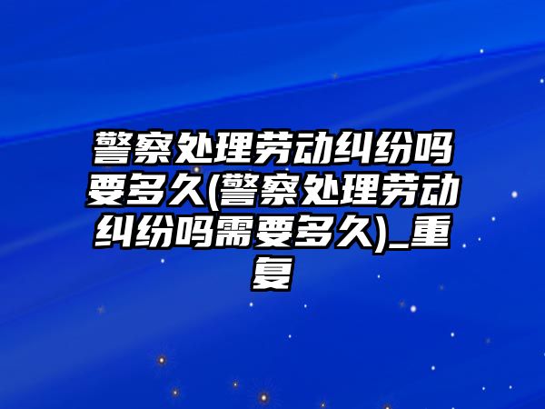 警察處理勞動糾紛嗎要多久(警察處理勞動糾紛嗎需要多久)_重復