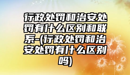 行政處罰和治安處罰有什么區別和聯系-(行政處罰和治安處罰有什么區別嗎)