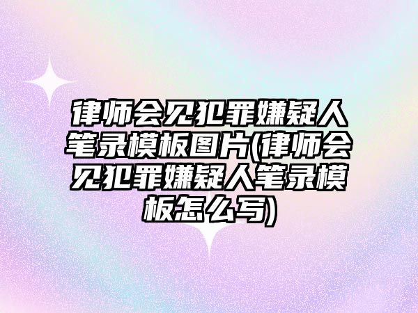 律師會見犯罪嫌疑人筆錄模板圖片(律師會見犯罪嫌疑人筆錄模板怎么寫)