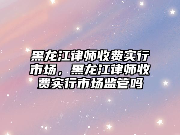 黑龍江律師收費實行市場，黑龍江律師收費實行市場監管嗎