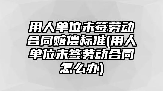 用人單位未簽勞動合同賠償標準(用人單位未簽勞動合同怎么辦)