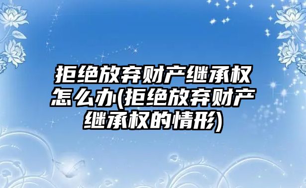 拒絕放棄財產繼承權怎么辦(拒絕放棄財產繼承權的情形)