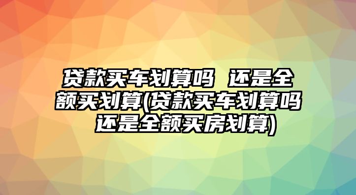 貸款買車劃算嗎 還是全額買劃算(貸款買車劃算嗎 還是全額買房劃算)