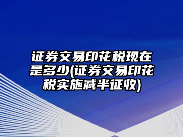 證券交易印花稅現在是多少(證券交易印花稅實施減半征收)