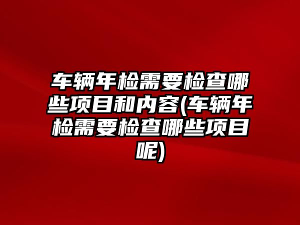 車輛年檢需要檢查哪些項目和內容(車輛年檢需要檢查哪些項目呢)