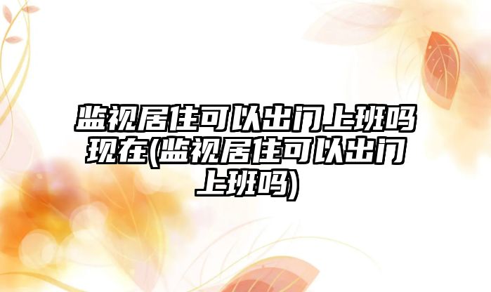 監視居住可以出門上班嗎現在(監視居住可以出門上班嗎)