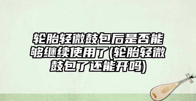 輪胎輕微鼓包后是否能夠繼續(xù)使用了(輪胎輕微鼓包了還能開嗎)