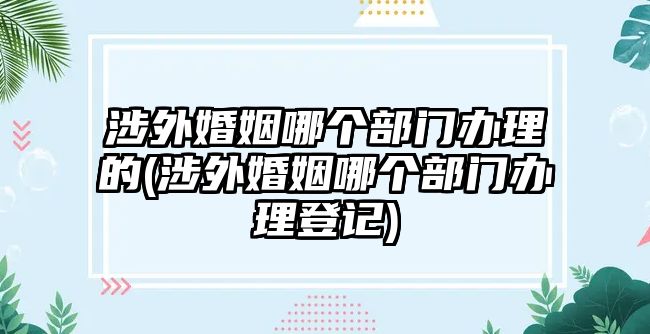 涉外婚姻哪個部門辦理的(涉外婚姻哪個部門辦理登記)