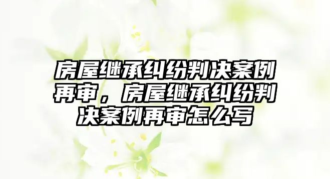 房屋繼承糾紛判決案例再審，房屋繼承糾紛判決案例再審怎么寫