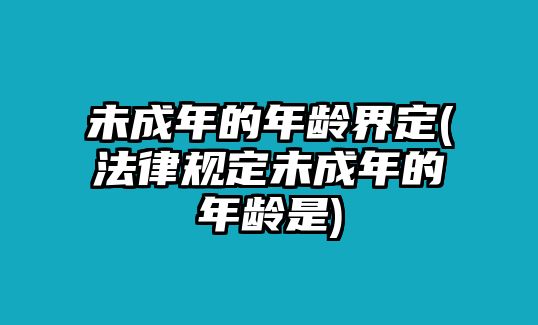 未成年的年齡界定(法律規定未成年的年齡是)