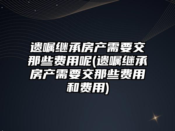 遺囑繼承房產需要交那些費用呢(遺囑繼承房產需要交那些費用和費用)