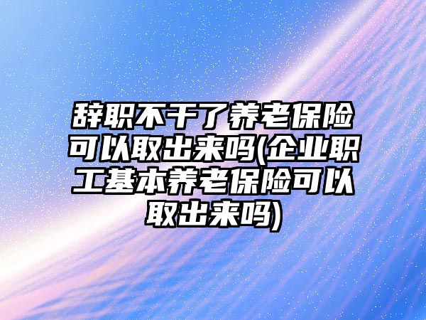 辭職不干了養老保險可以取出來嗎(企業職工基本養老保險可以取出來嗎)